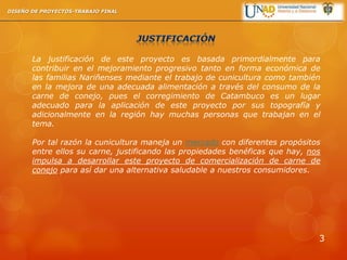 La justificación de este proyecto es basada primordialmente para
contribuir en el mejoramiento progresivo tanto en forma económica de
las familias Nariñenses mediante el trabajo de cunicultura como también
en la mejora de una adecuada alimentación a través del consumo de la
carne de conejo, pues el corregimiento de Catambuco es un lugar
adecuado para la aplicación de este proyecto por sus topografía y
adicionalmente en la región hay muchas personas que trabajan en el
tema.
Por tal razón la cunicultura maneja un mercado con diferentes propósitos
entre ellos su carne, justificando las propiedades benéficas que hay, nos
impulsa a desarrollar este proyecto de comercialización de carne de
conejo para así dar una alternativa saludable a nuestros consumidores.
DISEÑO DE PROYECTOS-TRABAJO FINAL
3
 