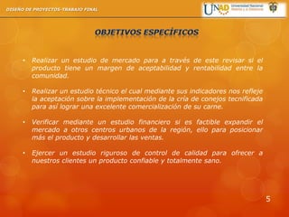 • Realizar un estudio de mercado para a través de este revisar si el
producto tiene un margen de aceptabilidad y rentabilidad entre la
comunidad.
• Realizar un estudio técnico el cual mediante sus indicadores nos refleje
la aceptación sobre la implementación de la cría de conejos tecnificada
para así lograr una excelente comercialización de su carne.
• Verificar mediante un estudio financiero si es factible expandir el
mercado a otros centros urbanos de la región, ello para posicionar
más el producto y desarrollar las ventas.
• Ejercer un estudio riguroso de control de calidad para ofrecer a
nuestros clientes un producto confiable y totalmente sano.
DISEÑO DE PROYECTOS-TRABAJO FINAL
5
 