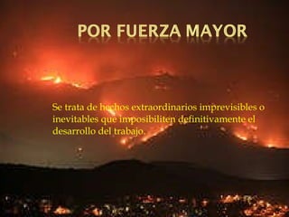 Se trata de hechos extraordinarios imprevisibles o inevitables que imposibiliten definitivamente el desarrollo del trabajo. 