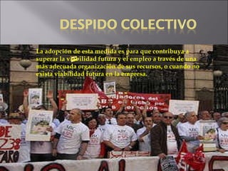 La adopción de esta medida es para que contribuya a superar la viabilidad futura y el empleo a través de una  más adecuada organización de sus recursos, o cuando no exista viabilidad futura en la empresa. 