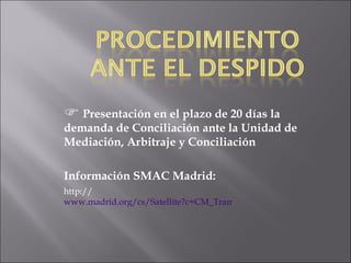 Presentación en el plazo de 20 días la demanda de Conciliación ante la Unidad de Mediación, Arbitraje y Conciliación Información SMAC Madrid: http:// www.madrid.org/cs/Satellite?c=CM_Tramite_FA&cid=1114186661298&definicion=Inscripcion+Registro&language=es&pagename=ComunidadMadrid%2FEstructura&pid=1109265444835&tipoServicio=CM_Tramite_FA 