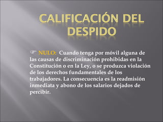 NULO:   Cuando tenga por móvil alguna de las causas de discriminación prohibidas en la Constitución o en la Ley, o se produzca violación de los derechos fundamentales de los trabajadores. La consecuencia es la readmisión inmediata y abono de los salarios dejados de percibir. 