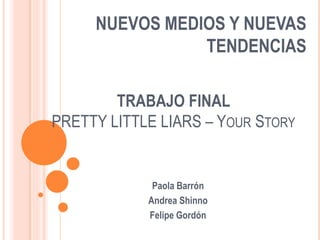 NUEVOS MEDIOS Y NUEVAS
                TENDENCIAS

        TRABAJO FINAL
PRETTY LITTLE LIARS – YOUR STORY


             Paola Barrón
            Andrea Shinno
            Felipe Gordón
 