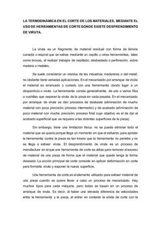 LA TERMODINÁMICA EN EL CORTE DE LOS MATERIALES, MEDIANTE EL
USO DE HERRAMIENTAS DE CORTE DONDE EXISTE DESPRENDIMIENTO
DE VIRUTA.
La viruta es un fragmento de material residual con forma de lámina
curvada o espiral que se extrae mediante un cepillo u otras herramientas, tales
como brocas, al realizar trabajos de cepillado, desbastado o perforación, sobre
madera o metales.
Se suele considerar un residuo de las industrias madereras o del metal;
no obstante tiene variadas aplicaciones. En el mecanizado por arranque de viruta
el material es arrancado o cortado con una herramienta dando lugar a un
desperdicio o viruta. La herramienta consta generalmente, de uno o varios filos
o cuchillas que separan la viruta de la pieza en cada pasada. En el mecanizado
por arranque de viruta se dan procesos de desbaste (eliminación de mucho
material con poca precisión; proceso intermedio) y de acabado (eliminación de
poco material con mucha precisión; proceso final cuyo objetivo es el de dar el
acabado superficial que se requiera a las distintas superficies de la pieza).
Sin embargo, tiene una limitación física: no se puede eliminar todo el
material que se quiera porque llega un momento en que el esfuerzo para apretar
la herramienta contra la pieza es tan liviano que la herramienta no penetra y no
se llega a extraer viruta. El desprendimiento de viruta es un proceso de
manufactura en el que una herramienta de corte se utiliza para remover el exceso
de material de una pieza de forma que el material que quede tenga la forma
deseada. La acción principal de corte consiste en aplicar deformación en corte
para formarla viruta y exponer la nueva superficie.
Una herramienta de corte es el elemento utilizado para extraer material de
una pieza cuando se quiere llevar a cabo un proceso de mecanizado. Hay
muchos tipos para cada máquina, pero todas se basan en un proceso de
arranque de viruta. Es decir, al haber una elevada diferencia de velocidades
entre la herramienta y la pieza, al entrar en contacto la arista de corte con la
 