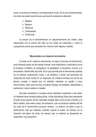 pieza, se arranca el material y se desprende la viruta. En el uso de herramientas
de cortes se puede describir para qué tipo de material se utilizarían.
 Metales
 Madera
 Plásticos
 Compuestos
 Cerámicas
La acción de la termodinámica en desprendimiento de virutas, está
relacionado con la acción del calor en los cortes de materiales, y sobre la
composición quima que presentan los mismos entre algunos metales
Mecanizado con máquina herramienta:
A través de la máquina herramienta se logra el proceso de fabricación;
esta máquina puede ser de manejo manual, semi-automática o automática como
la limadora, el taladro, la mortajadora, la cepilladora, la fresadora, el torno y la
brochadora. Movimiento de corte: Es el que permite que la herramienta penetre
en el material, produciendo viruta, y se identifica a través del parámetro de
Velocidad de corte Viruta Es un fragmento de material residual con forma de
lámina curvada o espiral que es extraído mediante un cepillo u otras
herramientas, tales como brocas, al realizar trabajos de cepillado, desbastado o
perforación, sobre madera o metales.
Se suele considerar un residuo de las industrias madereras o del metal;
no obstante tiene variadas aplicaciones. Viruta discontinua Este caso representa
el corte de la mayoría de los materiales frágiles tales como el hierro fundido y el
latón fundido; para estos casos, los esfuerzos' que se producen delante del filo
de corte de la herramienta provocan fractura. Lo anterior se debe a que la
deformación real por esfuerzo cortante excede el punto de fractura en la
dirección del plano de corte, de manera que el material se desprende en
segmentos muy pequeños.
 