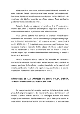 Por lo común se produce un acabado superficial bastante aceptable en
estos materiales frágiles, puesto que el filo tiende a reducir las irregularidades.
Las virutas discontinuas también se pueden producir en ciertas condiciones con
materiales más dúctiles, causando superficies rugosas. Tales condiciones
pueden ser bajas velocidades de corte o.
Pequeños ángulos de ataque en el intervalo de 0° a 10° para avances
mayores de 0.2 mm. El incremento en el ángulo de ataque o en la velocidad de
corte normalmente elimina la producción de la viruta discontinua.
Viruta Continua Se llama viruta continua a la obtenida e n el corte de los
materiales que la herramienta saca en forma de rizo y cuya longitud es muy larga.
rpm Vc f (mm/rot) gn (mm) (m/ ap (°) 0.5 10 Mat.Her an apv (°) (mm) 15 0.475
min.) 9 4.515 0.028 HHS Viruta Continua con protuberancias Este tipo de viruta
representa el corte de materiales dúctiles a bajas velocidades en donde existe'
una alta fricción sobre la cara de la herramienta. Esta alta fricción es causa de
que una delgada capa de viruta quede cortada de la parte inferior y se adhiera a
la cara de la herramienta.
La viruta es similar a la viruta continua, pero la produce una herramienta
que tiene una saliente de metal aglutinado soldada a su cara. Periódicamente se
separan porciones de la saliente y quedan depositadas en la superficie del
material, dando como resultado una superficie rugosa; el resto de la saliente
queda como protuberancia en la parte trasera de la viruta.
IMPORTANCIA DE LAS VARIABLES DE CORTE, COLOR, ENERGÍA,
TEMPERATURA EN PROCESO DE MANUFACTURA.
Se caracterizan por la interacción mecánica de la herramienta con la
pieza. Esto origina la separación del material en las zonas de interacción y el
material se elimina en forma de viruta. Las tecnologías de micro corté deben
cumplir que la herramienta sea de mayor dureza que la pieza y que además no
sufra difusión activada térmicamente entre la herramienta y la pieza torneado
 