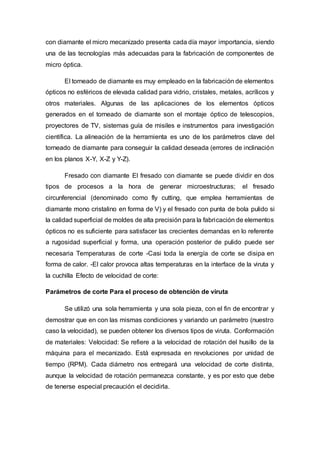 con diamante el micro mecanizado presenta cada día mayor importancia, siendo
una de las tecnologías más adecuadas para la fabricación de componentes de
micro óptica.
El torneado de diamante es muy empleado en la fabricación de elementos
ópticos no esféricos de elevada calidad para vidrio, cristales, metales, acrílicos y
otros materiales. Algunas de las aplicaciones de los elementos ópticos
generados en el torneado de diamante son el montaje óptico de telescopios,
proyectores de TV, sistemas guía de misiles e instrumentos para investigación
científica. La alineación de la herramienta es uno de los parámetros clave del
torneado de diamante para conseguir la calidad deseada (errores de inclinación
en los planos X-Y, X-Z y Y-Z).
Fresado con diamante El fresado con diamante se puede dividir en dos
tipos de procesos a la hora de generar microestructuras; el fresado
circunferencial (denominado como fly cutting, que emplea herramientas de
diamante mono cristalino en forma de V) y el fresado con punta de bola pulido si
la calidad superficial de moldes de alta precisión para la fabricación de elementos
ópticos no es suficiente para satisfacer las crecientes demandas en lo referente
a rugosidad superficial y forma, una operación posterior de pulido puede ser
necesaria Temperaturas de corte -Casi toda la energía de corte se disipa en
forma de calor. -El calor provoca altas temperaturas en la interface de la viruta y
la cuchilla Efecto de velocidad de corte:
Parámetros de corte Para el proceso de obtención de viruta
Se utilizó una sola herramienta y una sola pieza, con el fin de encontrar y
demostrar que en con las mismas condiciones y variando un parámetro (nuestro
caso la velocidad), se pueden obtener los diversos tipos de viruta. Conformación
de materiales: Velocidad: Se refiere a la velocidad de rotación del husillo de la
máquina para el mecanizado. Está expresada en revoluciones por unidad de
tiempo (RPM). Cada diámetro nos entregará una velocidad de corte distinta,
aunque la velocidad de rotación permanezca constante, y es por esto que debe
de tenerse especial precaución el decidirla.
 