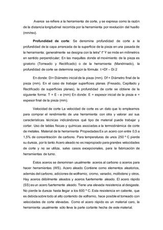 Avance se refiere a la herramienta de corte, y se expresa como la razón
de la distancia longitudinal recorrida por la herramienta por revolución del husillo
(mm/rev).
Profundidad de corte: Se denomina profundidad de corte a la
profundidad de la capa arrancada de la superficie de la pieza en una pasada de
la herramienta; generalmente se designa con la letra" t" Y se mide en milímetros
en sentido perpendicular; En las maquillas donde el movimiento de la pieza es
giratorio (Torneado y Rectificado) o de la herramienta (Mandrinado), la
profundidad de corte se determina según la fórmula: t =Df – Di 2
En donde: Di= Diámetro inicial de la pieza (mm). Df = Diámetro final de la
pieza (mm). En el caso de trabajar superficies planas (Fresado, Cepillado y
Rectificado de superficies planas), la profundidad de corte se obtiene de la
siguiente forma: T = E - e (mm) En donde: E = espesor inicial de la pieza e =
espesor final de la pieza (mm).
Velocidad de corte La velocidad de corte es un dato que lo empleamos
para comprar el rendimiento de una herramienta con otra y valorar así sus
características técnicas indicándonos qué tipo de material puede trabajar y
cortar. Uso de tablas físicas y químicas asociadas a la termodinámica de corte
de metales. Material de la herramienta Propiedades Es un acero con entre 0,5 a
1,5% de concentración de carbono. Para temperaturas de unos 250 º C pierde
su dureza, por lo tanto Acero aleado no es inapropiado para grandes velocidades
de corte y no se utiliza, salvo casos excepcionales, para la fabricación de
herramientas de turno.
Estos aceros se denominan usualmente aceros al carbono o aceros para
hacer herramientas (WS). Acero aleado Contiene como elementos aleatorios,
además del carbono, adiciones de wolframio, cromo, vanadio, molibdeno y otros.
Hay aceros débilmente aleados y aceros fuertemente aleado. El acero rápido
(SS) es un acero fuertemente aleado. Tiene una elevada resistencia al desgaste.
No pierde la dureza hasta llegar a los 600 º C. Esta resistencia en caliente, que
es debida sobre todo al alto contenido de volframio, hace posible el torneado con
velocidades de corte elevadas. Como el acero rápido es un material caro, la
herramienta usualmente sólo lleva la parte cortante hecha de este material.
 