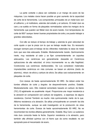 La parte cortante o placa van soldadas a un mango de acero de las
máquinas. Los metales duros hacen posible un gran aumento de la capacidad
de corte de la herramienta. Los componentes principales de un metal duro son
el volframio y el molibdeno, además del cobalto y el carbono. El metal duro es
caro y se suelda en forma de plaquetas normalizadas sobre los mangos de la
herramienta que pueden ser Metal duro de acero barato. Con temperaturas de
corte de 900 º aunque tienen buenas propiedades de corte y se puede trabajar a
grandes velocidades.
Con ello se reduce el tiempo de trabajo y además la gran velocidad de
corte ayuda a que la pieza con la que se trabaja resulte lisa. Es necesario
escoger siempre para el trabajo de los diferentes materiales la clase de metal
duro que sea más adecuada. Estable. Moderadamente barato. Químicamente
inerte, muy resistente al calor y se fijan convenientemente en soportes
adecuados. Las cerámicas son generalmente deseable en Cerámicos
aplicaciones de alta velocidad, el único inconveniente es su alta fragilidad.
Condiciones Las cerámicas desfavorables. Se Los consideran materiales
impredecibles cerámicos en más comunes se basan en alúmina (óxido de
aluminio), nitruro de silicio y carburo de silicio. Se utiliza casi exclusivamente en
plaquetas de corte.
Con dureza de hasta aproximadamente 93 HRC. Se deben evitar los
bordes afilados de corte y ángulos de desprendimiento positivo. Estable.
Moderadamente caro. Otro material cementado basado en carburo de titanio
(TiC). El aglutinante es usualmente níquel. Proporciona una mayor resistencia a
la abrasión en comparación con carburo de tungsteno, a expensas de alguna
resistencia. Cermet También es mucho más químicamente inerte de lo que.
Altísima resistencia a la abrasión. Se utiliza principalmente en convertir los bits
de la herramienta, aunque se está investigando en la producción de otras
herramientas de corte. Dureza de hasta aproximadamente 93 HRC. No se
recomiendan los bordes afilados generalmente. Estable. Muy Caro. La sustancia
más dura conocida hasta la fecha. Superior resistencia a la abrasión, pero
también alta afinidad química con el hierro que da como resultado no ser
apropiado para el mecanizado de acero.
 