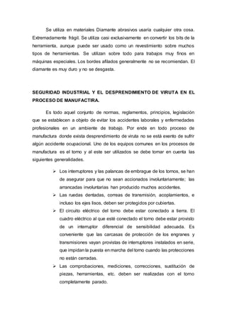 Se utiliza en materiales Diamante abrasivos usaría cualquier otra cosa.
Extremadamente frágil. Se utiliza casi exclusivamente en convertir los bits de la
herramienta, aunque puede ser usado como un revestimiento sobre muchos
tipos de herramientas. Se utilizan sobre todo para trabajos muy finos en
máquinas especiales. Los bordes afilados generalmente no se recomiendan. El
diamante es muy duro y no se desgasta.
SEGURIDAD INDUSTRIAL Y EL DESPRENDIMIENTO DE VIRUTA EN EL
PROCESO DE MANUFACTIRA.
Es todo aquel conjunto de normas, reglamentos, principios, legislación
que se establecen a objeto de evitar los accidentes laborales y enfermedades
profesionales en un ambiente de trabajo. Por ende en todo proceso de
manufactura donde exista desprendimiento de viruta no se está exento de sufrir
algún accidente ocupacional. Uno de los equipos comunes en los procesos de
manufactura es el torno y al este ser utilizados se debe tomar en cuenta las
siguientes generalidades.
 Los interruptores y las palancas de embrague de los tornos, se han
de asegurar para que no sean accionados involuntariamente; las
arrancadas involuntarias han producido muchos accidentes.
 Las ruedas dentadas, correas de transmisión, acoplamientos, e
incluso los ejes lisos, deben ser protegidos por cubiertas.
 El circuito eléctrico del torno debe estar conectado a tierra. El
cuadro eléctrico al que esté conectado el torno debe estar provisto
de un interruptor diferencial de sensibilidad adecuada. Es
conveniente que las carcasas de protección de los engranes y
transmisiones vayan provistas de interruptores instalados en serie,
que impidan la puesta en marcha del torno cuando las protecciones
no están cerradas.
 Las comprobaciones, mediciones, correcciones, sustitución de
piezas, herramientas, etc. deben ser realizadas con el torno
completamente parado.
 