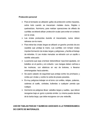 Protección personal
 Para el torneado se utilizarán gafas de protección contra impactos,
sobre todo cuando se mecanizan metales duros, frágiles o
quebradizos. Asimismo, para realizar operaciones de afilado de
cuchillas se deberá utilizar protección ocular para evitar en contacto
con la viruta.
 Las virutas producidas durante el mecanizado, nunca deben
retirarse con la mano.
 Para retirar las virutas largas se utilizará un gancho provisto de una
cazoleta que proteja la mano. Las cuchillas con romper virutas
impiden formación de virutas largas y peligrosas, y facilita el trabajo
de retirarlas. 6. Las virutas menudas se retirarán con un cepillo o
rastrillo adecuado.
 La persona que vaya a tornear deberá llevar ropa bien ajustada, sin
bolsillos en el pecho y sin cinturón. Las mangas deben ceñirse a
las muñecas, con elásticos en vez de botones, o llevarse
arremangadas hacia adentro.
 Se usará calzado de seguridad que proteja contra los pinchazos y
cortes por virutas y contra la caída de piezas pesadas.
 Es muy peligroso trabajar en el torno con anillos, relojes, pulseras,
cadenas al cuello, corbatas, bufandas o cualquier prenda que
cuelgue.
 Asimismo es peligroso llevar cabellos largos y sueltos, que deben
recogerse bajo un gorro o prenda similar. Lo mismo puede decirse
de la barba larga, que debe recogerse con una redecilla.
USO DE TABLAS FISICAS Y QUIMICAS ASOCIADO A LA TERMODINAMICA
DE CORTE DE MATERIALES.
 