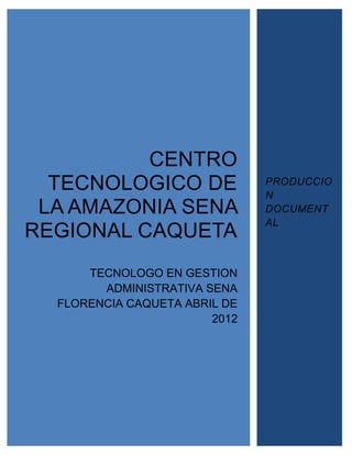 CENTRO
  TECNOLOGICO DE               PRODUCCIO
                               N
 LA AMAZONIA SENA              DOCUMENT
                               AL
REGIONAL CAQUETA
      TECNOLOGO EN GESTION
        ADMINISTRATIVA SENA
  FLORENCIA CAQUETA ABRIL DE
                        2012
 