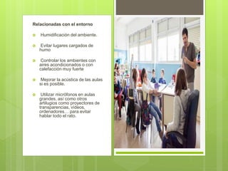Relacionadas con el entorno
 Humidificación del ambiente.
 Evitar lugares cargados de
humo
 Controlar los ambientes con
aires acondicionados o con
calefacción muy fuerte
 Mejorar la acústica de las aulas
si es posible.
 Utilizar micrófonos en aulas
grandes, así como otros
artilugios como proyectores de
transparencias, vídeos,
ordenadores… para evitar
hablar todo el rato.
 