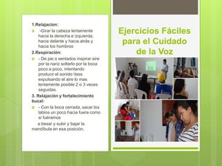 1.Relajacion:
 -Girar la cabeza lentamente
hacia la derecha e izquierda,
hacia delante y hacia atrás y
hacia los hombros
2.Respiración:
 - De pie o sentados inspirar aire
por la nariz soltarlo por la boca
poco a poco, intentando
producir el sonido tsss
expulsando el aire lo mas
lentamente posible 2 o 3 veces
seguidas.
3. Relajación y fortalecimiento
bucal:
 - Con la boca cerrada, sacar los
labios un poco hacia fuera como
si fuéramos
a besar y subir y bajar la
mandíbula en esa posición.
Ejercicios Fáciles
para el Cuidado
de la Voz
 