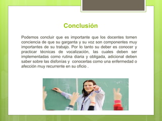 Conclusión
Podemos concluir que es importante que los docentes tomen
conciencia de que su garganta y su voz son componentes muy
importantes de su trabajo. Por lo tanto su deber es conocer y
practicar técnicas de vocalización, las cuales deben ser
implementadas como rutina diaria y obligada, adicional deben
saber sobre las disfonías y conocerlas como una enfermedad o
afección muy recurrente en su oficio .
 