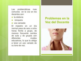 Las problemáticas mas
comunes en la voz en los
docentes son:
 la disfonía
 ronquera
 voz cansada
El maestro en un día
normal pasa de seis a ocho
horas frente a grupo, de
manera frecuente cambia
de aula y de grupos con
diferentes niveles
educativos, lo que lo obliga
a tener un uso variado de
su tono de voz.
Problemas en la
Voz del Docente
 