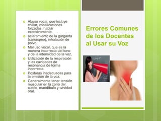  Abuso vocal, que incluye
chillar, vocalizaciones
forzadas, hablar
excesivamente,
 aclaramiento de la garganta
(carraspeo), inhalación de
polvo .
 Mal uso vocal, que es la
manera incorrecta del tono
y de la intensidad de la voz,
 Utilización de la respiración
y las cavidades de
resonancia de forma
incorrecta.
 Posturas inadecuadas para
la emisión de la voz.
 Generalmente tener tensión
muscular en la zona del
cuello, mandíbula y cavidad
oral.
Errores Comunes
de los Docentes
al Usar su Voz
 