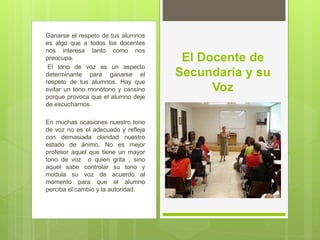 Ganarse el respeto de tus alumnos
es algo que a todos los docentes
nos interesa tanto como nos
preocupa.
El tono de voz es un aspecto
determinante para ganarse el
respeto de tus alumnos. Hay que
evitar un tono monótono y cansino
porque provoca que el alumno deje
de escucharnos.
En muchas ocasiones nuestro tono
de voz no es el adecuado y refleja
con demasiada claridad nuestro
estado de ánimo. No es mejor
profesor aquel que tiene un mayor
tono de voz o quien grita ; sino
aquel sabe controlar su tono y
modula su voz de acuerdo al
momento para que el alumno
perciba el cambio y la autoridad.
El Docente de
Secundaria y su
Voz
 