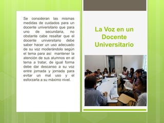 Se consideran las mismas
medidas de cuidados para un
docente universitario que para
uno de secundaria, no
obstante cabe resaltar que el
docente universitario debe
saber hacer un uso adecuado
de su voz moderándolo según
el tema para así mantener la
atención de sus alumnos en el
tema a tratar, de igual forma
debe dar descanso a su voz
entre jornada y jornada para
evitar un mal uso y el
esforzarla a su máximo nivel.
La Voz en un
Docente
Universitario
 