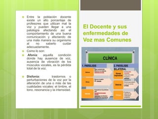 Entre la población docente
existe un alto porcentaje de
profesores que utilizan mal la
voz y pueden llegar a una
patología afectando así el
comportamiento de una buena
comunicación y afectando de
una mala manera su organismo
al no saberlo cuidar
adecuadamente.
 Como lo son:
 Afonía: aquella condición
donde hay ausencia de voz,
ausencia de vibración de los
músculos vocales, es la pérdida
total de la voz.
 Disfonía: trastornos o
perturbaciones de la voz por la
alteración de una o más de las
cualidades vocales: el timbre, el
tono, resonancia y la intensidad.
El Docente y sus
enfermedades de
Voz mas Comunes
 