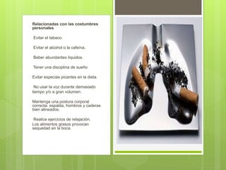 Relacionadas con las costumbres
personales
Evitar el tabaco.
Evitar el alcohol o la cafeína.
Beber abundantes líquidos.
Tener una disciplina de sueño
Evitar especias picantes en la dieta.
No usar la voz durante demasiado
tiempo y/o a gran volumen.
Mantenga una postura corporal
correcta: espalda, hombros y caderas
bien alineados.
Realice ejercicios de relajación.
Los alimentos grasos provocan
sequedad en la boca.
 