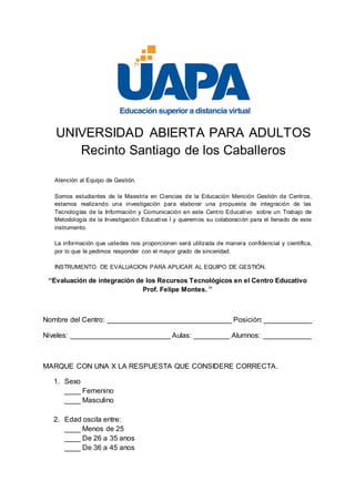 UNIVERSIDAD ABIERTA PARA ADULTOS
Recinto Santiago de los Caballeros
Atención al Equipo de Gestión.
Somos estudiantes de la Maestría en Ciencias de la Educación Mención Gestión de Centros,
estamos realizando una investigación para elaborar una propuesta de integración de las
Tecnologías de la Información y Comunicación en este Centro Educativo sobre un Trabajo de
Metodología de la Investigación Educativa I y queremos su colaboración para el llenado de este
instrumento.
La información que ustedes nos proporcionen será utilizada de manera confidencial y científica,
por lo que le pedimos responder con el mayor grado de sinceridad.
INSTRUMENTO DE EVALUACION PARA APLICAR AL EQUIPO DE GESTIÓN.
‘‘Evaluación de integración de los Recursos Tecnológicos en el Centro Educativo
Prof. Felipe Montes. ’’
Nombre del Centro: _______________________________ Posición: ____________
Niveles: _________________________ Aulas: _________ Alumnos: ____________
MARQUE CON UNA X LA RESPUESTA QUE CONSIDERE CORRECTA.
1. Sexo
____ Femenino
____ Masculino
2. Edad oscila entre:
____ Menos de 25
____ De 26 a 35 anos
____ De 36 a 45 anos
 
