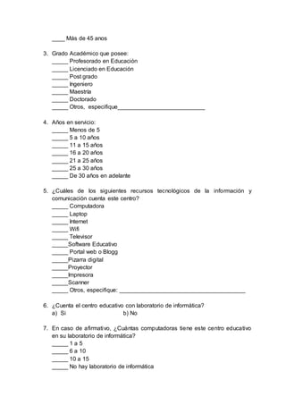 ____ Más de 45 anos
3. Grado Académico que posee:
_____ Profesorado en Educación
_____ Licenciado en Educación
_____ Post grado
_____ Ingeniero
_____ Maestría
_____ Doctorado
_____ Otros, especifique___________________________
4. Años en servicio:
_____ Menos de 5
_____ 5 a 10 años
_____ 11 a 15 años
_____ 16 a 20 años
_____ 21 a 25 años
_____ 25 a 30 años
_____ De 30 años en adelante
5. ¿Cuáles de los siguientes recursos tecnológicos de la información y
comunicación cuenta este centro?
_____ Computadora
_____ Laptop
_____ Internet
_____ Wifi
_____ Televisor
_____Software Educativo
_____ Portal web o Blogg
_____Pizarra digital
_____Proyector
_____Impresora
_____Scanner
_____ Otros, especifique: _______________________________________
6. ¿Cuenta el centro educativo con laboratorio de informática?
a) Si b) No
7. En caso de afirmativo, ¿Cuántas computadoras tiene este centro educativo
en su laboratorio de informática?
_____ 1 a 5
_____ 6 a 10
_____ 10 a 15
_____ No hay laboratorio de informática
 