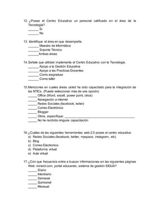 12. ¿Posee el Centro Educativo un personal calificado en el área de la
Tecnología?
______ Si
______ No
13. Identifique el área en que desempeña.
______ Maestro de Informática
______ Soporte Técnico
______Ambas áreas
14.Señale que utilidad implementa el Centro Educativo con la Tecnología.
______ Apoyo a la Gestión Educativa
______ Apoyo a las Practicas Docentes
______ Como asignatura
______ Como taller
15.Menciones en cuales áreas usted ha sido capacitado para la integración de
las NTICs. (Puede seleccionar más de una opción).
_____ Office (Word, excell, power point, otros)
_____ Navegación a internet
_____ Redes Sociales (facebook, twiter)
_____ Correo Electrónico
_____ Blogger
_____ Otros, especifique: ________________________________________
_____ No he recibido ninguna capacitación
16.¿Cuáles de las siguientes herramientas web 2.0 posee el centro educativo
a) Redes Sociales (facebook, twitter, myspace, instagram, etc)
b) Blog
c) Correo Electronico
d) Plataforma virtual
e) Aula virtual
17.¿Con que frecuencia entra a buscar informaciones en las siguientes páginas
Web: minerd.com, portal educando, sistema de gestión SIGUA?
_____ Diario
_____ Interdiario
_____ Semanal
_____ Quincenal
_____ Mensual
 