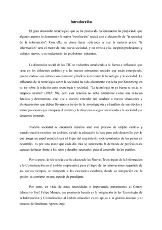 Introducción
El gran desarrollo tecnológico que se ha producido recientemente ha propiciado que
algunos autores lo denominen la nueva “revolución” social, con el desarrollo de "la sociedad
de la información". Con ello, se desea hacer referencia a que la materia prima "la
información" será el motor de esta nueva sociedad, y en torno a ella, surgirán profesiones y
trabajos nuevos, o se readaptarán las profesiones existentes.
La dimensión social de las TIC se vislumbra atendiendo a la fuerza e influencia que
tiene en los diferentes ámbitos y a las nuevas estructuras sociales que están emergiendo,
produciéndose una interacción constante y bidireccional entre la tecnología y la sociedad. La
influencia de la tecnología sobre la sociedad ha sido claramente explicita por Kranzberg, en
su ley sobre la relación entre tecnología y sociedad: “La tecnología no es buena ni mala, ni
tampoco neutral” (1985: 50), pero esta relación no debe entenderse como una relación
fatalista y determinista, sino que a nuestro entender nos conduce a nuevas situaciones y
planteamientos que deben llevarnos a través de la investigación y el análisis de sus efectos a
tomar posiciones que marquen el camino y la dirección a seguir atendiendo a la sociedad que
deseamos construir.
Nuestra sociedad se encuentra inmersa ante este proceso de amplio cambio y
transformación en todos los ámbitos, siendo la educación la base para todo desarrollo, por lo
que juega un papel esencial para el logro del crecimiento socioeconómico de los países en
desarrollo. Es por esta razón que cada día más se incrementa la demanda de profesionales
capaces de hacer frente a los retos y desafíos necesarios para el desarrollo de los pueblos.
Por su parte, la relevancia que ha alcanzado las Nuevas Tecnologías de la Información
y la Comunicación en el ámbito empresarial, para el logro de las innovaciones requerido de
los nuevos tiempos, se transporta a los escenarios escolares, donde su integración en la
gestión se convierte en una especie de paradigma.
Por tanto, en vista de estas necesidades e importancia presentamos al Centro
Educativo Prof. Felipe Montes, una propuesta basada en la integración de las Tecnologías de
la Información y Comunicación al ámbito educativo como apoyo a la gestión docente y al
proceso de Enseñanza-Aprendizaje.
 