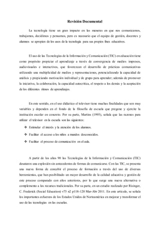 Revisión Documental
La tecnología tiene un gran impacto en las maneras en que nos comunicamos,
trabajamos, decidimos y pensamos, pero es necesario que el equipo de gestión, docentes y
alumnos se apropien de los usos de la tecnología para sus propios fines educativos.
El uso de las Tecnologías de la Información y Comunicación (TIC) en educación tiene
como propósito propiciar el aprendizaje a través de convergencia de medios impresos,
audiovisuales e interactivos, que favorezcan el desarrollo de prácticas comunicativas
utilizando una multiplicidad de medios y representaciones, potencializando la capacidad de
análisis y propiciando motivación individual y de grupo para aprender; además de promover
la iniciativa, la colaboración, la capacidad autocritica, el respeto a los demás y la aceptación
de los diferentes ritmos de aprendizajes.
En este sentido, en el uso didáctico el televisor tiene muchas finalidades que son muy
variables y dependen en el fondo de la filosofía de escuela que pregone y ejercite la
institución escolar en concreto. Por su parte, Martins (1995), señala que las razones para
utilizar el televisor en la escuela son las siguientes:
 Estimular el interés y la atención de los alumnos.
 Facilitar el acceso a los niños a mundos desconocidos.
 Facilitar el proceso de comunicación en el aula.
A partir de los años 90 las Tecnologías de la Información y Comunicación (TIC)
desataron una explosión sin antecedentes de formas de comunicarse. Con las TIC, se presenta
una nueva forma de concebir el proceso de formación a través del uso de diversas
herramientas, que han posibilitado un mayor desarrollo de la calidad educativa y gestión de
este proceso comparado con años anteriores, por lo que surge una nueva alternativa o
complemento a los recursos tradicionales. Por su parte, en un estudio realizado por Risinger,
C. Frederick (Social Education) v75 n2 p118-120 Mar-Abr 2011. En este artículo, se señala
los importantes esfuerzos de los Estados Unidos de Norteamérica en mejorar y transformar el
uso de las tecnologías en las escuelas.
 