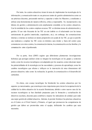 Por tanto, los centros educativos tienen la tarea de implementar las tecnologías de la
información y comunicación tanto en sus procesos tantos de gestión administrativa como en
sus prácticas docentes, procurando motivar y capacitar a todos los Maestros y estudiantes a
utilizar estas herramientas de manera reflexiva, crítica y responsable. Su incorporación a las
labores de gestión y administración está ampliamente extendida en los centros educativos.
Casi la totalidad de los centros emplean recursos TIC en distintas tareas de administración y
gestión. El uso más frecuente de las TIC en este ámbito es el relacionado con las tareas
estrictamente de gestión (matriculas, expedientes, etc.), sin embargo, las comunicaciones
internas y externas se realizan en menos proporción con ayuda de las TIC, ya que se percibe
una tendencia a emplear las TIC como en distintos usos dentro y fuera del centro: para
comunicarse con otros centros, la comunicación interna, la comunicación con las familias y la
comunicación entre el profesorado.
Por su parte, Area (2005) sugiere que deberíamos plantearnos investigaciones
holísticas que persigan analizar cómo se integran las tecnologías en los grupos y contextos
reales; como los recursos tecnológicos son adaptados por los usuarios; como relacionar mejor
las potencialidades de la tecnología con las necesidades y procesos de aprendizaje; como los
cambios tecnológicos que afectan e influyen en la innovación de otras dimensiones del
proceso educativo, tales como: la evaluación, la gestión, la comunicación o el desarrollo del
curriculum.
En efecto, este avance tecnológico ha fortalecido los centros educativos por los
aspectos ya mencionados, que constituyen retos importantes para iniciar la recuperación de la
calidad de la oferta educativa de la escuela Dominicana, debido a estos nuevos usos de los
recursos tecnológicos se han diseñado propuestas para la formación y actualización de
directivos escolares, docentes para contribuir a mejorar los indicadores de calidad y por ende
una mejor gestión de calidad educativa. Además, le permite fortalecer las prácticas educativas
en el Centro en el Nivel Inicial y Primario, al igual que promueven las competencias de
gestión que deben ser promovidas entre el equipo, definiendo los cambios que sean
necesarios.
 