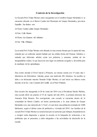 Contexto de la Investigación
La Escuela Prof. Felipe Montes antes inaugurada con el nombre Gaspar Hernández I, se
encuentra ubicada en el Barrio Candor del Municipio de Gaspar Hernández, provincia
Espaillat. Sus límites son:
Al Norte: Candor salida Gaspar Hernández
Al Este: Calle Duarte
Al Oeste: Las Llanuras del Atlántico
Al Sur: Villa Olímpica
La escuela Prof. Felipe Montes está ubicada en una extensa llanura que la separa del mar,
rodeado por un ambiente natural bañado por las cálidas brisas del Océano Atlántico y
rodeado por diferentes arboles como son palmeras y samanes, aislada de los
desagradables ruidos; lo que hacen de este lugar un ambiente acogedor y favorable para
la enseñanza de los aprendizajes.
Este centro atiende el Nivel Inicial y Primario, así mismo cuenta con 15 aulas más 1
laboratorio de Informática. Además, posee una matrícula 386 Alumnos. Su nombre se
debe a un destacado maestro llamado Felipe Montes, el cual inicio sus labores como
docente en la Esc. Luis Conrado del Castillo en el Nivel Primario.
Esta escuela fue inaugurada el 20 de Junio del 2014 con el Presidente Danilo Medina,
esta escuela abrió sus puertas el 19 de Agosto del año 2014, su primera directora fue
Anazaria Peña Rosario. Por consiguiente, esta escuela se encuentra dentro de la
comunidad de Barrio Candor, un barrio perteneciente a la zona urbana de Gaspar
Hernández con una extensión de 1.5 km2, el cual tiene una población estimada de 5,000
habitantes, según el último censo de población y vivienda del 2010. Las familias de la
escuela Prof. Felipe Montes se caracterizan por ser personas que trabajan, hospitalarios/as
y siempre están dispuestos a apoyar la escuela en la búsqueda de soluciones a los
problemas que se presentan y están integrados a las actividades de desarrollo de la
escuela.
 