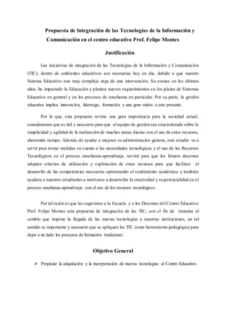 Propuesta de Integración de las Tecnologías de la Información y
Comunicación en el centro educativo Prof. Felipe Montes
Justificación
Las iniciativas de integración de las Tecnologías de la Información y Comunicación
(TIC), dentro de ambientes educativos son necesarias hoy en día, debido a que nuestro
Sistema Educativo aun muy complejo urge de una intervención. Su avance en los últimos
años, ha impactado la Educación y plantea nuevos requerimientos en los planes de Sistemas
Educativo en general y en los procesos de enseñanza en particular. Por su parte, la gestión
educativa implica innovación, liderazgo, formación y una gran visión a este presente.
Por lo que, esta propuesta reviste una gran importancia para la sociedad actual,
consideramos que es útil y necesario para que el equipo de gestión sea concientizado sobre la
simplicidad y agilidad de la realización de muchas tareas diarias con el uso de estos recursos,
ahorrando tiempo. Además de ayudar a mejorar su administración gestora, este estudio va a
servir para tomar medidas en cuanto a las necesidades tecnológicas y el uso de los Recursos
Tecnológicos en el proceso enseñanza-aprendizaje, servirá para que los futuros docentes
adopten criterios de utilización y explotación de estos recursos para que faciliten el
desarrollo de las competencias necesarias optimizando el rendimiento académico y también
ayudara a nuestros estudiantes a motivarse a desarrollar la creatividad y su potencialidad en el
proceso enseñanza-aprendizaje con el uso de los recursos tecnológicos.
Por tal razón es que les sugerimos a la Escuela y a los Docentes del Centro Educativo
Prof. Felipe Montes esta propuesta de integración de las TIC, con el fin de transitar al
cambio que impone la llegada de las nuevas tecnologías a nuestras instituciones, en tal
sentido es importante y necesario que se apliquen las TIC como herramienta pedagógica para
dejar a un lado los procesos de formación tradicional.
Objetivo General
 Propiciar la adquisición y la incorporación de nuevas tecnologías al Centro Educativo.
 