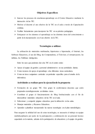 Objetivos Específicos
 Innovar los procesos de enseñanza-aprendizaje en el Centro Educativo mediante la
interacción de las TIC.
 Motivar al docente al uso efectivo de la TIC en el aula a través de Capacitación
continua.
 Facilitar herramientas para incorporar las TIC en su práctica pedagógica.
 Enriquecer en los alumnos el aprendizaje en las distintas áreas del conocimiento a
partir de la incorporación en el uso efectivo de la TIC.
Tecnologías a utilizar.
La utilización de materiales multimedia, hipertextos e hipermedia, el Internet, los
Software Educativos, el uso del Blog, las Computadoras, el Televisor, el retroproyector, las
tabletas, los Teléfonos inteligentes.
Entre los usos que podemos dar a las TIC en el centro están:
 Apoyo al equipo de gestión y personal administrativo en sus actividades diarias.
 Como recursos de apoyo al aprendizaje a las diferentes áreas curriculares.
 Como un área o asignatura curricular en particular específica para el estudio de la
informática.
Actividades a realizar para la ejecuciónde la propuesta
 Formación de un grupo TIC. Este grupo lo conformaran docentes que estén
preparados tecnológicamente en distintas áreas.
 Coordinar el grupo el funcionamiento de Blog Institucionales con el fin de
intercambiar materiales educativos de las TIC en el aula.
 Seleccionar y compartir páginas educativas para la utilización en las aulas.
 Manejar materiales y Recursos Educativos.
 Aprender a planificar incorporando las nuevas tecnologías en el plan metodológico.
Para asegurar la utilidad del uso de estas tecnologías, es necesario el trabajo en equipo
multidisciplinario por parte de la participación y colaboración de un personal técnico
capacitado en la materia, además de la participación de educadores y el equipo de gestión.
 