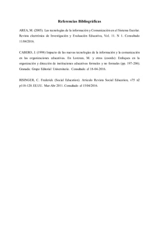 Referencias Bibliográficas
AREA, M. (2005). Las tecnologías de la información y Comunicación en el Sistema Escolar.
Revista electrónica de Investigación y Evaluación Educativa, Vol. 11. N 1. Consultado
11/04/2016.
CABERO, J. (1998) Impacto de las nuevas tecnologías de la información y la comunicación
en las organizaciones educativas. En Lorenzo, M. y otros (coords): Enfoques en la
organización y dirección de instituciones educativas formales y no formales (pp. 197-206).
Granada: Grupo Editorial Universitario. Consultado el 18-04-2016.
RISINGER, C. Frederick (Social Education). Articulo Revista Social Education, v75 n2
p118-120. EE.UU. Mar-Abr 2011. Consultado el 15/04/2016.
 