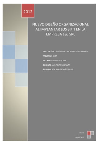 NUEVO DISEÑO ORGANIZACIONAL
AL IMPLANTAR LOS SI/TI EN LA
EMPRESA L&J SRL
2012
Mixer
09/12/2012
INSTITUCIÓN: UNIVERSIDAD NACIONAL DE CAJAMARCA
FACULTAD: CECA
ESCUELA: ADMINISTRACIÓN
DOCENTE: LUIS ROJAS SANTILLÁN
ALUMNO: ATALAYA ORDOÑEZ MIXER
 