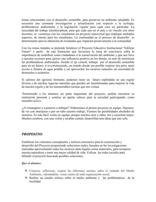 temas relacionados con el desarrollo sostenible, para preservar un ambiente saludable. Es
necesaria una constante investigación y actualización con respecto a la ecología,
problemáticas ambientales y la legislación vigente para cada caso en particular. La
necesidad del trabajo interdisciplinar, para que cada uno en el aula y en vinculo con otros
docentes, se construya con los estudiantes un proyecto transversal que implique múltiples
aspectos, de interés para los estudiantes. La continuidad en el proceso de desarrollo es
determinante para la obtención de resultados que impacten positivamente a la comunidad.
Con los temas tratados se pretende fortalecer el Proyecto Educativo Institucional “Edificar
Futuro” a partir de una formación que favorezca la toma de conciencia sobre la
importancia de contribuir como ciudadanos a la conservación del ambiente y que nos lleve
a ejecutar acciones para ejercer una influencia positiva en los demás, en aras de minimizar
las problemáticas ambientales. Siendo el eje central, trabajar por el desarrollo sostenible
para en un futuro, ir re-construyendo, un mundo donde sea posible respirar aire puro, tener
acceso a fuentes de agua potable y así aprovechar los recursos naturales sin necesidad de
destruirlos o acabarlos.
Si salimos del egoísmo limitante, podemos tener un futuro espléndido en una región
diversa y de muchas riquezas naturales que pueden ser transformadas para mejorar la vida
de nuestra región y de los innumerables turistas que nos visitan.
Permitiendo a los alumnos ser parte importante del proyecto, podrán encontrar su
realización personal y sentirse un aporte valioso para la sociedad participando, como
miembro activo.
¡¡A remangarse y a ponerse a trabajar!! Elaboremos el primer proyecto en equipo. Dejemos
de ver con anteojeras o por un tubo nuestro trabajo, Veamos las posibilidades alrededor de
nosotros. Es más fácil verlas en equipo, porque muchos ojos y oídos ven y escuchan mejor.
Muchos cerebros, con una visión y un plan común, desarrollan más ideas que uno solo.
PROPOSITO:
Establecer los cimientos conceptuales y teóricos necesarios para la construcción y
desarrollo del Proyecto proponiendo soluciones reales, basados en las investigaciones
realizadas aprovechando todos los recursos tanto legales como materiales, para recuperar
nuestra naturaleza y tener una mejor calidad de vida. Utilizar las redes sociales para
difundir el proyecto buscando posibles soluciones,
Que el alumno:
 Conozca, reflexione, respete las diferentes normas sobre el cuidado del Medio
Ambiente, valorándolas como centro de toda organización social.
 Realice un estudio teórico sobre el medio ambiente y las problemáticas de la
localidad.
 