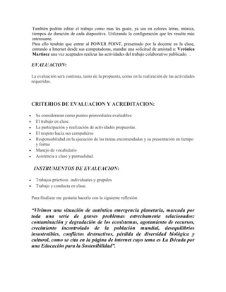 También podrán editar el trabajo como mas les guste, ya sea en colores letras, música,
tiempos de duración de cada diapositiva. Utilizando la configuración que les resulte más
interesante.
Para ello tendrán que entrar al POWER POINT, presentado por la docente en la clase,
entrando a Internet desde sus computadoras, mandar una solicitud de amistad a: Verónica
Martínez una vez aceptados realizar las actividades del trabajo colaborativo publicado. .
EVALUACION:
La evaluación será continua, tanto de la propuesta, como en la realización de las actividades
requeridas.
CRITERIOS DE EVALUACION Y ACREDITACION:
Se consideraran como puntos primordiales evaluables:
El trabajo en clase.
La participación y realización de actividades propuestas.
El respeto hacia sus compañeros
Responsabilidad en la ejecución de las tareas encomendadas y su presentación en tiempo
y forma
Manejo de vocabulario
Asistencia a clase y puntualidad.
INSTRUMENTOS DE EVALUACION:
Trabajos prácticos individuales y grupales
Trabajo y conducta en clase.
Para finalizar me gustaría hacerlo con la siguiente reflexión:
“Vivimos una situación de auténtica emergencia planetaria, marcada por
toda una serie de graves problemas estrechamente relacionados:
contaminación y degradación de los ecosistemas, agotamiento de recursos,
crecimiento incontrolado de la población mundial, desequilibrios
insostenibles, conflictos destructivos, pérdida de diversidad biológica y
cultural, como se cita en la página de internet cuyo tema es La Década por
una Educación para la Sostenibilidad”.
 