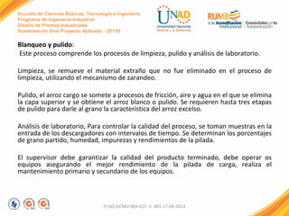 Escuela de Ciencias Básicas, Tecnología e Ingeniería
Programa de Ingeniería Industrial
Diseño de Plantas Industriales
Sustentación Oral Proyecto Aplicado - 2013II

Blanqueo y pulido:
Este proceso comprende los procesos de limpieza, pulido y análisis de laboratorio.
Limpieza, se remueve el material extraño que no fue eliminado en el proceso de
limpieza, utilizando el mecanismo de zarandeo.
Pulido, el arroz cargo se somete a procesos de fricción, aire y agua en el que se elimina
la capa superior y se obtiene el arroz blanco o pulido. Se requieren hasta tres etapas
de pulido para darle al grano la característica del arroz excelso.
Análisis de laboratorio, Para controlar la calidad del proceso, se toman muestras en la
entrada de los descargadores con intervalos de tiempo. Se determinan los porcentajes
de grano partido, humedad, impurezas y rendimientos de la pilada.
El supervisor debe garantizar la calidad del producto terminado, debe operar os
equipos asegurando el mejor rendimiento de la pilada de carga, realiza el
mantenimiento primario y secundario de los equipos.

FI-GQ-GCMU-004-015 V. 001-17-04-2013

 