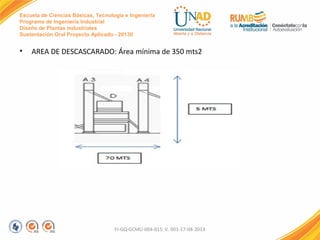 Escuela de Ciencias Básicas, Tecnología e Ingeniería
Programa de Ingeniería Industrial
Diseño de Plantas Industriales
Sustentación Oral Proyecto Aplicado - 2013II

•

AREA DE DESCASCARADO: Área mínima de 350 mts2

FI-GQ-GCMU-004-015 V. 001-17-04-2013

 