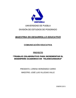 UNIVERSIDAD DE PUEBLA
    DIVISIÓN DE ESTUDIOS DE POSGRADO


 MAESTRIA EN DESARROLLO EDUCATIVO


         COMUNICACIÓN EDUCATIVA


                 PROYECTO

“TRABAJO COLABORATIVO PARA INCREMENTAR EL
 DESEMPEÑO ACADEMICO EN TELESECUNDARIA”




     PRESENTA: LORENA HERNÁNDEZ CARRO

      MAESTRO: JOSÉ LUIS VILLEGAS VALLE




                                          ENERO 2013
 