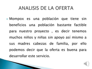  Mompox es una población que tiene sin
beneficios una población bastante factible
para nuestro proyecto , es decir tenemos
muchos niños y niñas sin apoyo así mismo a
sus madres cabezas de familia, por ello
podemos decir que la oferta es buena para
desarrollar este servicio.
 