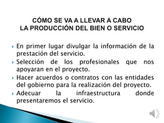  En primer lugar divulgar la información de la
prestación del servicio.
 Selección de los profesionales que nos
apoyaran en el proyecto.
 Hacer acuerdos o contratos con las entidades
del gobierno para la realización del proyecto.
 Adecuar la infraestructura donde
presentaremos el servicio.
 