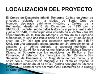 El Centro de Desarrollo Infantil Temprano Ceibas de Amor se
encuentra ubicado en la ciudad de Santa Cruz de
Mompox, declarada patrimonio Histórico y Cultural de la
Humanidad desde el 6 de Diciembre de 1995 por la
UNESCO, fundada según datos históricos al parecer entre abril
y junio de 1540, El municipio está ubicado en el centro - sur del
departamento en la Isla de Mompox, centro de la Depresión
Momposina, y tiene una latitud norte de 9º 14 23” y una longitud
oeste de 74º 26 ; con una extensión territorial de 645,37
Km2, con una topografía plana, cuenta con 24 corregimientos, 2
caseríos y un centro poblado, la cabecera municipal de
Mompox, Limita Al Norte con los municipios de Talaigua Nuevo y
Cicuco, al Suroeste con los municipios de Pinillos y San
Fernando, al Este con los municipios de San Zenón y San
Sebastián de Buenavista, río Magdalena de por medio, y al
oeste con el municipio de Magangue. El clima es tropical, la
temperatura media anual es de 33 grados centígrados, ubicada
en Altura 33 sobre el nivel del mar; a 248 kilómetros de la ciudad
de Cartagena.
 
