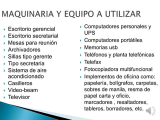  Computadores personales y
UPS
 Computadores portátiles
 Memorias usb
 Teléfonos y planta telefónicas
 Telefax
 Fotocopiadora multifuncional
 Implementos de oficina como:
papelería, bolígrafos, carpetas,
sobres de manila, resma de
papel carta y oficio,
marcadores , resaltadores,
tableros, borradores, etc.
 Escritorio gerencial
 Escritorio secretarial
 Mesas para reunión
 Archivadores
 Sillas tipo gerente
 Tipo secretaria
 Sistema de aire
acondicionado
 Casilleros
 Video-beam
 Televisor
 