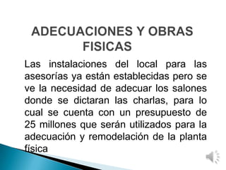 Las instalaciones del local para las
asesorías ya están establecidas pero se
ve la necesidad de adecuar los salones
donde se dictaran las charlas, para lo
cual se cuenta con un presupuesto de
25 millones que serán utilizados para la
adecuación y remodelación de la planta
física
 