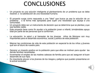  Un proyecto es una solución inteligente al planteamiento de un problema que se debe
resolver, o la satisfacción de una necesidad humana.
 El proyecto surge como respuesta a una "idea" que busca ya sea la solución de un
problema o la forma más apropiada para suplir una necesidad que aqueja a una
comunidad.
 Un proyecto debe ser un instrumento de decisión que se determine que se plantea y que
sea factible viable.
 Este proyecto tiene como fin ayudar a la población joven e infantil, brindándoles apoyo
total por parte de las personas que lo conforman.
 La educación, la salud y el bienestar de los jóvenes niños de Mompox son muy
importantes para el desarrollo económico, social y político de esta población.
 Mejorar las condiciones de vida de esta población en especial la de los niños y jóvenes
que son el futuro de nuestro país.
 Generar un impacto positivo en la población para que ellos se motiven para ayudar las
demás familias necesitadas.
 Incrementar el empleo de las madres cabezas de familia para que así aseguren el buen
desarrollo de sus hijos.
 Es importante educar a los jóvenes de los riesgos y peligros que pueden presentarse en
la actual sociedad.
 