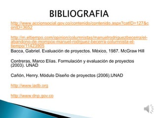 http://www.accionsocial.gov.co/contenido/contenido.aspx?catID=127&c
onID=3652
http://m.eltiempo.com/opinion/columnistas/manuelrodriguezbecerra/el-
abandono-de-mompox-manuel-rodrguez-becerra-columnista-el-
tiempo/11423905
Bacca, Gabriel. Evaluación de proyectos. México, 1987. McGraw Hill
Contreras, Marco Elías. Formulación y evaluación de proyectos
(2003). UNAD
Cañón, Henry. Módulo Diseño de proyectos (2006).UNAD
http://www.iadb.org
http://www.dnp.gov.co
 