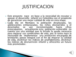  Este proyecto nace en base a la necesidad de rescatar y
apoyar el desarrollo infantil en Colombia con el propósito
de garantizar una mejor calidad de vida en esta etapa.
 Cada día en Mompox la población desplazada, las
adolescentes embarazadas, los niños desnutridos y el
desempleo se van incrementando hasta cifras
preocupantes, actualmente esta población vulnerable no
cuenta con una entidad que le brinde la ayuda necesaria
para mejorar sus condiciones de vida; por lo tanto nace la
necesidad de implementar una institución encargada de
brindarles apoyo integral con el fin de mejorar la calidad
de vida, disminuir los índices de analfabetismo, disminuir
los índices de desnutrición infantil y ofrecerles un futuro
más prometedor.
 