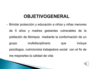 OBJETIVOGENERAL
 Brindar protección y educación a niños y niñas menores
de 5 años y madres gestantes vulnerables de la
población de Mompos mediante la conformación de un
grupo multidisciplinario que incluya
psicólogos, nutricionista trabajadora social con el fin de
me mejorarles la calidad de vida
 